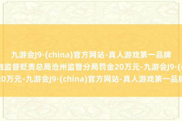 九游会J9·(china)官方网站-真人游戏第一品牌aj九游会官网被国度金融监督贬责总局沧州监管分局罚金20万元-九游会J9·(china)官方网站-真人游戏第一品牌