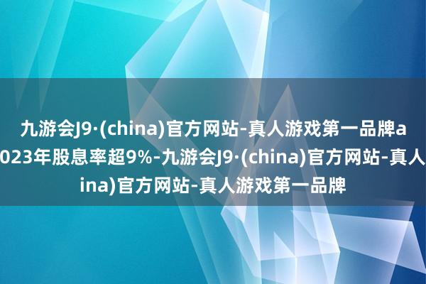 九游会J9·(china)官方网站-真人游戏第一品牌aj九游会官网2023年股息率超9%-九游会J9·(china)官方网站-真人游戏第一品牌